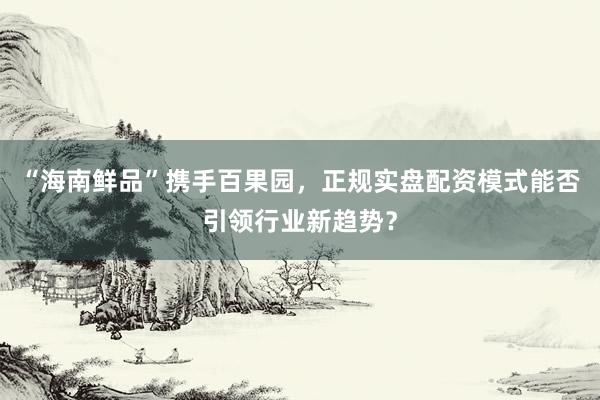 “海南鲜品”携手百果园，正规实盘配资模式能否引领行业新趋势？