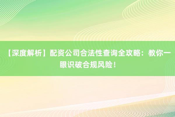 【深度解析】配资公司合法性查询全攻略：教你一眼识破合规风险！