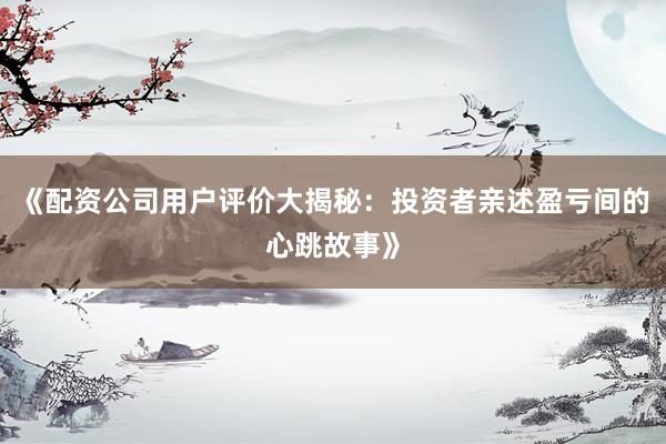 《配资公司用户评价大揭秘:投资者亲述盈亏间的心跳故事》