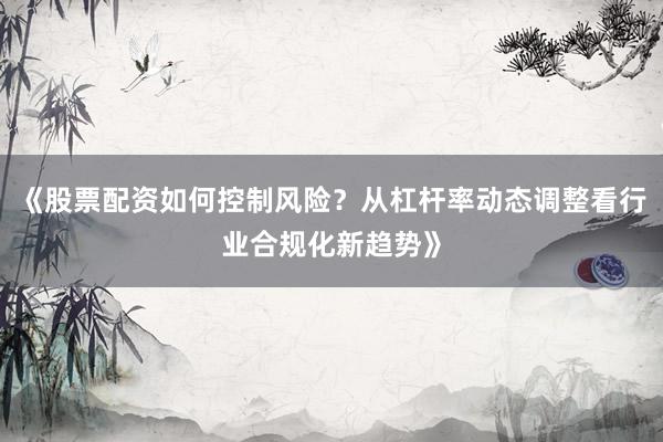 《股票配资如何控制风险?从杠杆率动态调整看行业合规化新趋势》