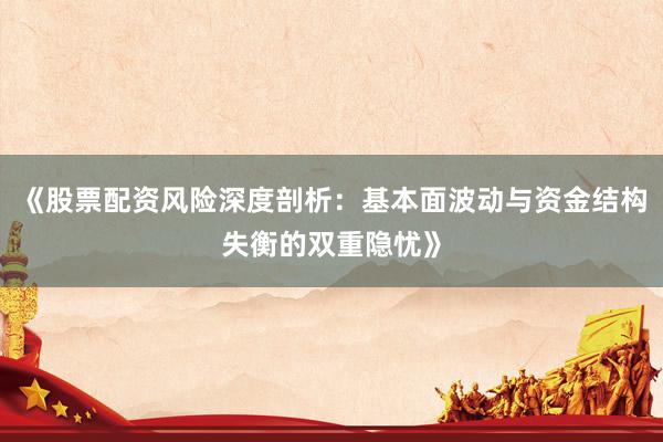 《股票配资风险深度剖析:基本面波动与资金结构失衡的双重隐忧》