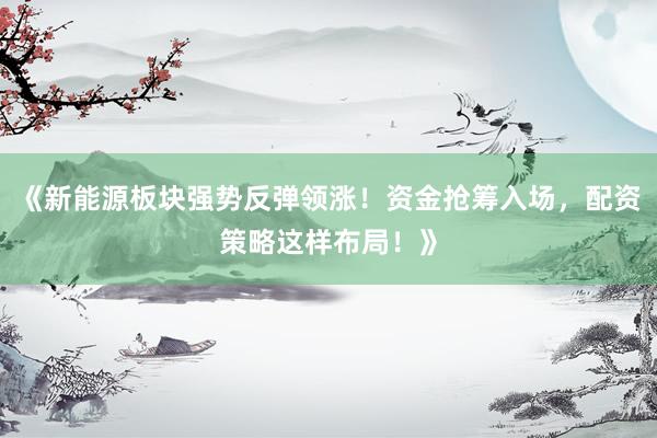 《新能源板块强势反弹领涨！资金抢筹入场，配资策略这样布局！》